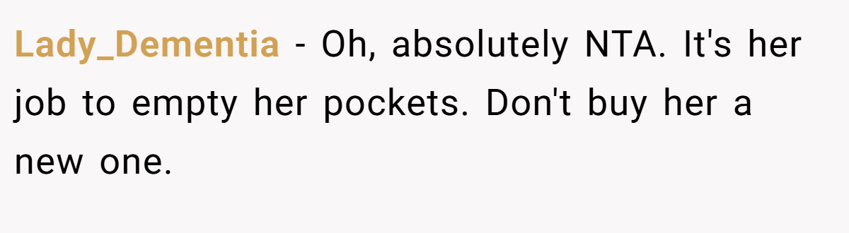 Lady_Dementia - Oh, absolutely NTA. It's her job to empty her pockets. Don't buy her a new one.