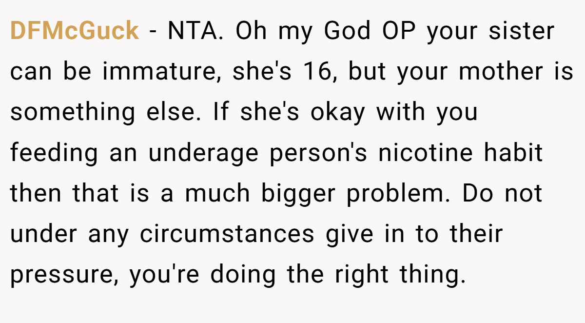 DFMcGuck - NTA. Oh my God OP your sister can be immature, she's 16, but your mother is something else. If she's okay with you feeding an underage person's nicotine habit then that is a much bigger problem. Do not under any circumstances give in to their pressure, you're doing the right thing.