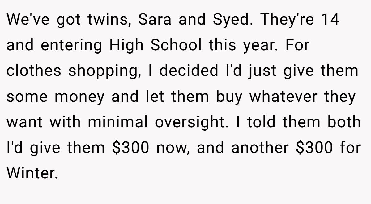 We've got twins, Sara and Syed. They're 14 and entering High School this year. For clothes shopping, I decided I'd just give them some money and let them buy whatever they want with minimal oversight. I told them both I'd give them $300 now, and another $300 for Winter.