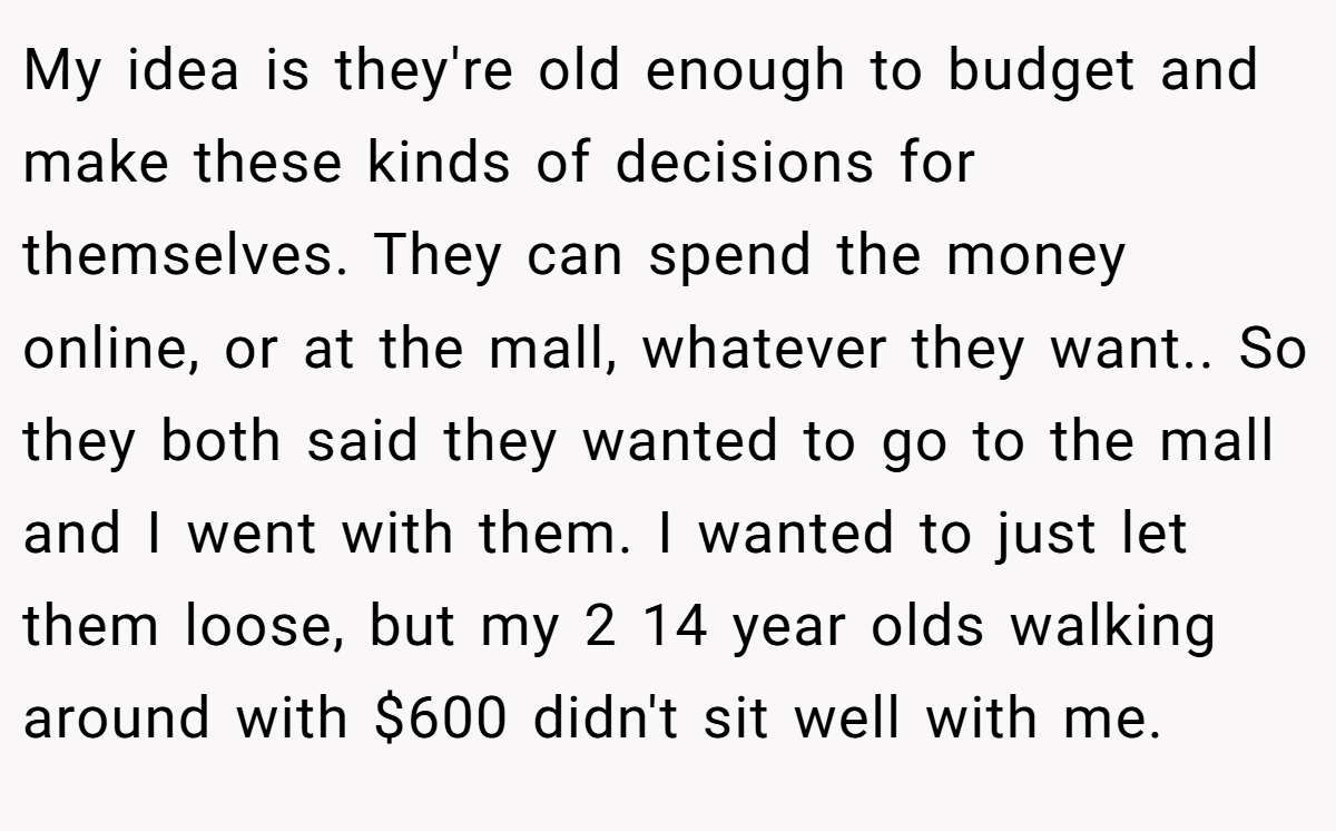 My idea is they're old enough to budget and make these kinds of decisions for themselves. They can spend the money online, or at the mall, whatever they want.. ​So they both said they wanted to go to the mall and I went with them. I wanted to just let them loose, but my 2 14 year olds walking around with $600 didn't sit well with me.