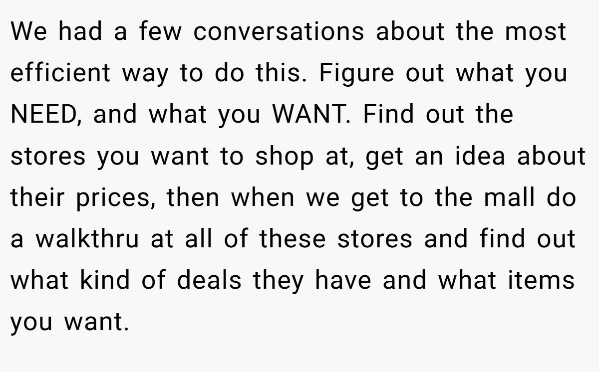 We had a few conversations about the most efficient way to do this. Figure out what you NEED, and what you WANT. Find out the stores you want to shop at, get an idea about their prices, then when we get to the mall do a walkthru at all of these stores and find out what kind of deals they have and what items you want.