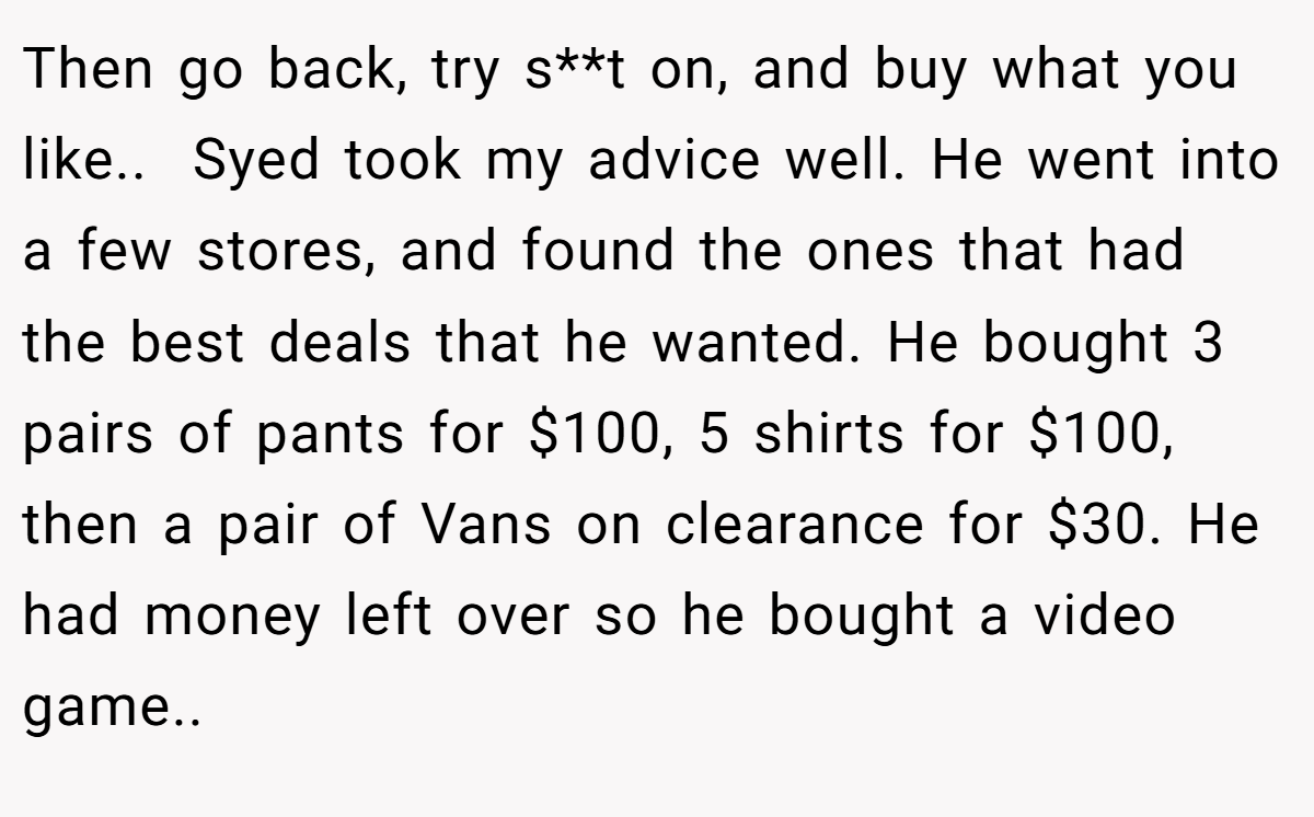 Then go back, try s**t on, and buy what you like.. ​ Syed took my advice well. He went into a few stores, and found the ones that had the best deals that he wanted. He bought 3 pairs of pants for $100, 5 shirts for $100, then a pair of Vans on clearance for $30. He had money left over so he bought a video game.. ​