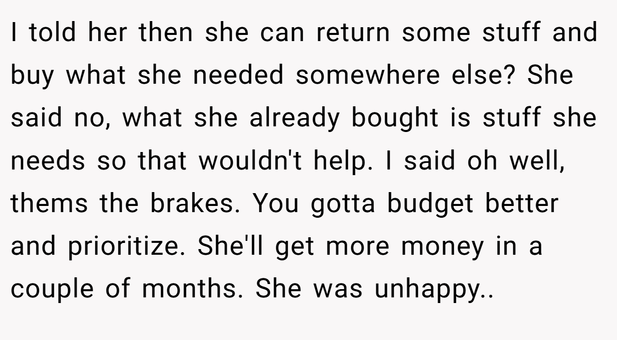 I told her then she can return some stuff and buy what she needed somewhere else? She said no, what she already bought is stuff she needs so that wouldn't help. I said oh well, thems the brakes. You gotta budget better and prioritize. She'll get more money in a couple of months. She was unhappy.. ​