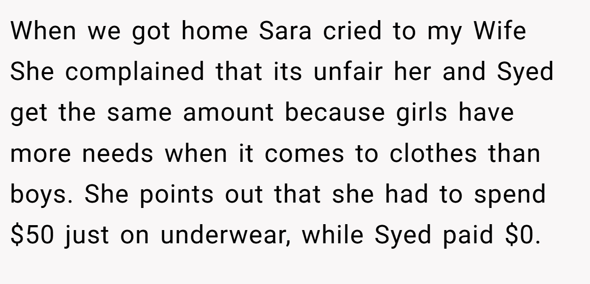 When we got home Sara cried to my Wife She complained that its unfair her and Syed get the same amount because girls have more needs when it comes to clothes than boys. She points out that she had to spend $50 just on underwear, while Syed paid $0.