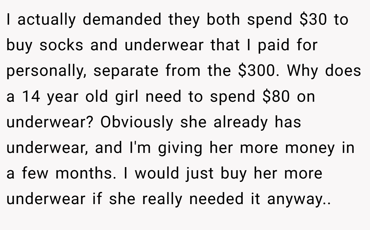 I actually demanded they both spend $30 to buy socks and underwear that I paid for personally, separate from the $300. Why does a 14 year old girl need to spend $80 on underwear? Obviously she already has underwear, and I'm giving her more money in a few months. I would just buy her more underwear if she really needed it anyway.. ​
