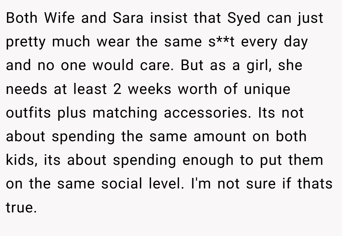 Both Wife and Sara insist that Syed can just pretty much wear the same s**t every day and no one would care. But as a girl, she needs at least 2 weeks worth of unique outfits plus matching accessories. Its not about spending the same amount on both kids, its about spending enough to put them on the same social level. I'm not sure if thats true.