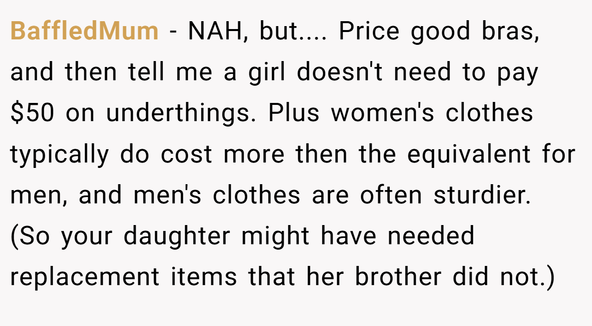 BaffledMum − NAH, but.... Price good bras, and then tell me a girl doesn't need to pay $50 on underthings. Plus women's clothes typically do cost more then the equivalent for men, and men's clothes are often sturdier. (So your daughter might have needed replacement items that her brother did not.)