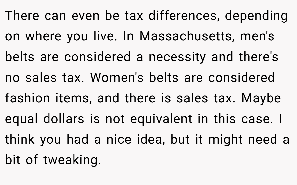 There can even be tax differences, depending on where you live. In Massachusetts, men's belts are considered a necessity and there's no sales tax. Women's belts are considered fashion items, and there is sales tax. Maybe equal dollars is not equivalent in this case. I think you had a nice idea, but it might need a bit of tweaking.
