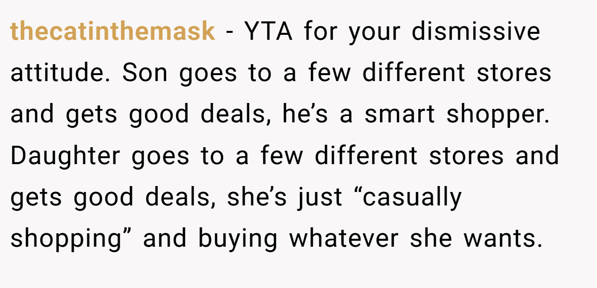 thecatinthemask − YTA for your dismissive attitude. Son goes to a few different stores and gets good deals, he’s a smart shopper. Daughter goes to a few different stores and gets good deals, she’s just “casually shopping” and buying whatever she wants.