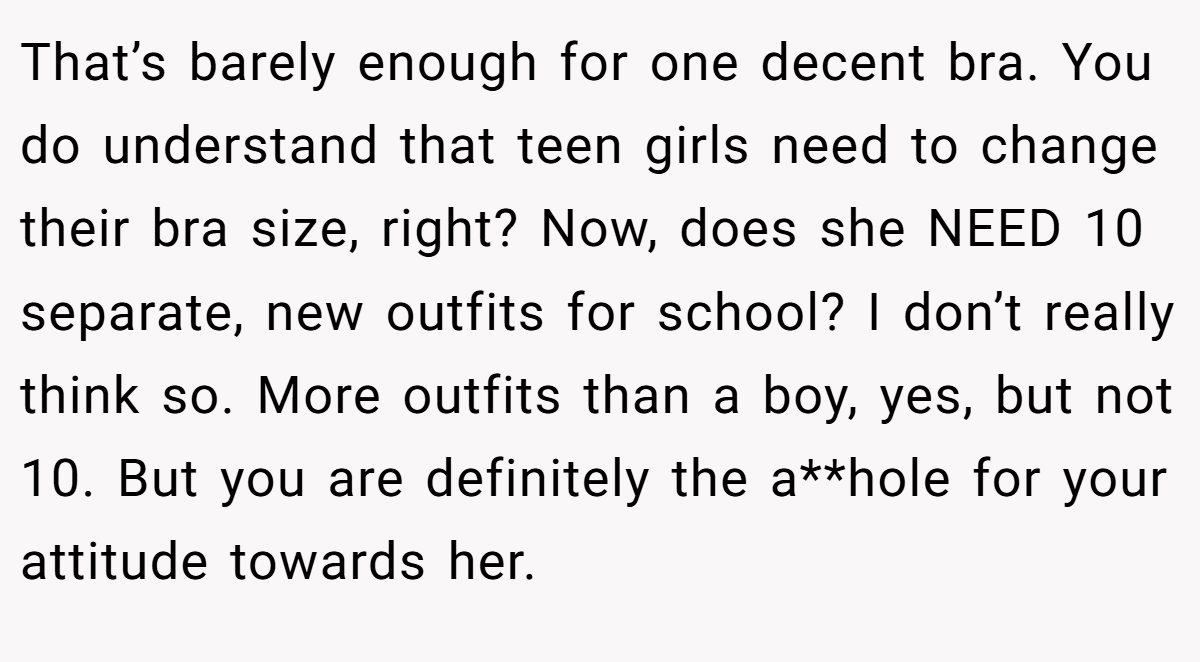 That’s barely enough for one decent bra. You do understand that teen girls need to change their bra size, right? Now, does she NEED 10 separate, new outfits for school? I don’t really think so. More outfits than a boy, yes, but not 10. But you are definitely the a**hole for your attitude towards her.