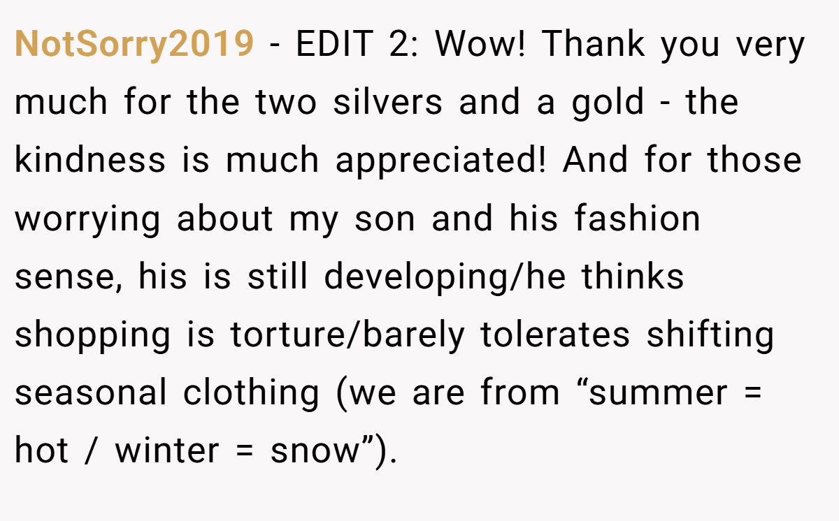 NotSorry2019 − EDIT 2: Wow! Thank you very much for the two silvers and a gold - the kindness is much appreciated! And for those worrying about my son and his fashion sense, his is still developing/he thinks shopping is torture/barely tolerates shifting seasonal clothing (we are from “summer = hot / winter = snow”).