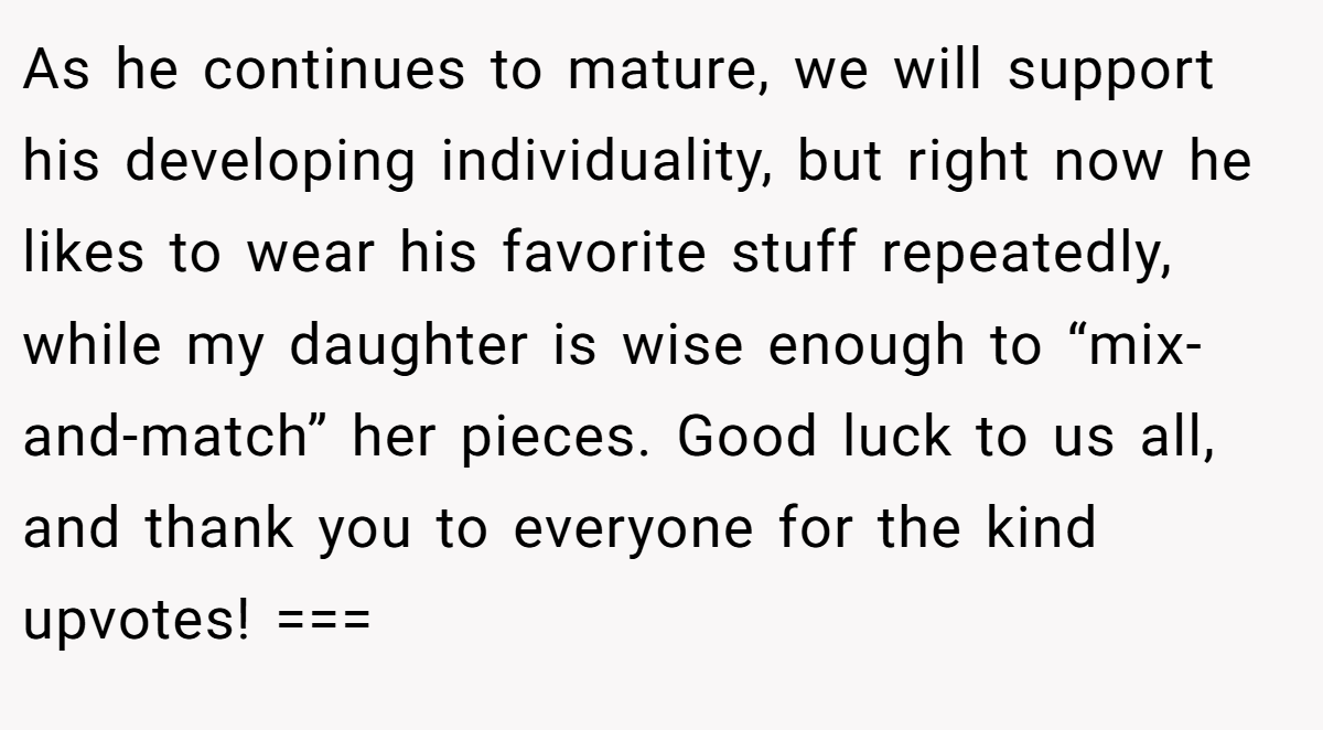 As he continues to mature, we will support his developing individuality, but right now he likes to wear his favorite stuff repeatedly, while my daughter is wise enough to “mix-and-match” her pieces. Good luck to us all, and thank you to everyone for the kind upvotes! ===