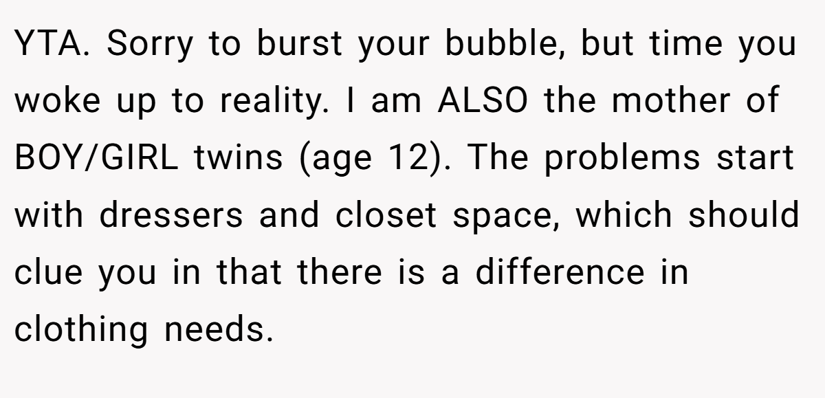 YTA. Sorry to burst your bubble, but time you woke up to reality. I am ALSO the mother of BOY/GIRL twins (age 12). The problems start with dressers and closet space, which should clue you in that there is a difference in clothing needs.