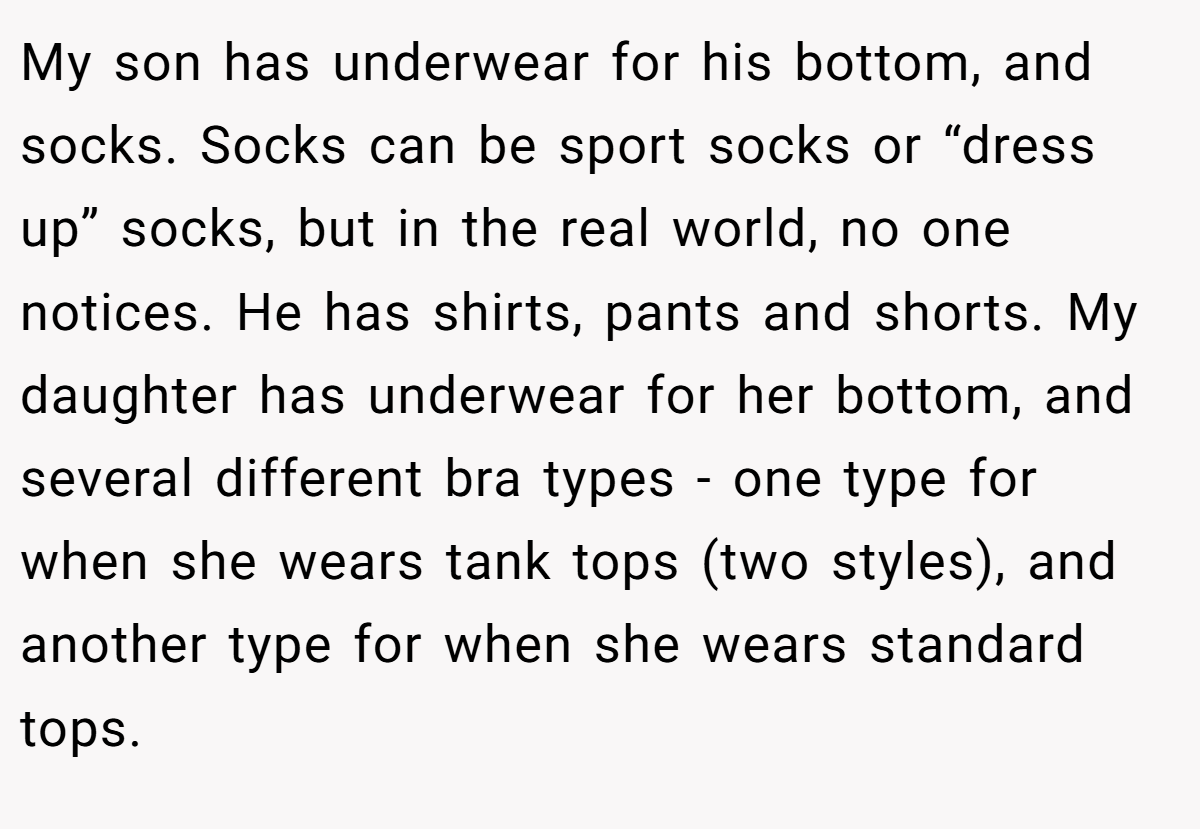 My son has underwear for his bottom, and socks. Socks can be sport socks or “dress up” socks, but in the real world, no one notices. He has shirts, pants and shorts. My daughter has underwear for her bottom, and several different bra types - one type for when she wears tank tops (two styles), and another type for when she wears standard tops.
