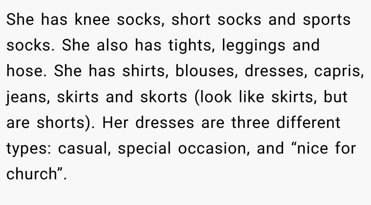She has knee socks, short socks and sports socks. She also has tights, leggings and hose. She has shirts, blouses, dresses, capris, jeans, skirts and skorts (look like skirts, but are shorts). Her dresses are three different types: casual, special occasion, and “nice for church”.