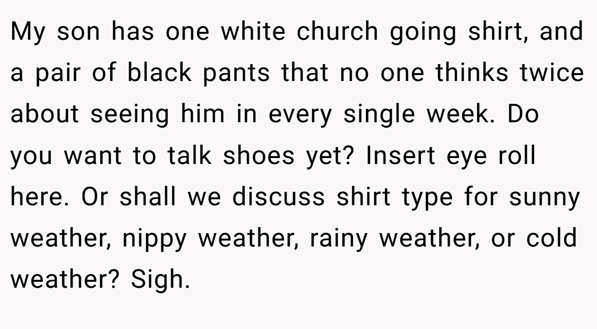 My son has one white church going shirt, and a pair of black pants that no one thinks twice about seeing him in every single week. Do you want to talk shoes yet? Insert eye roll here. Or shall we discuss shirt type for sunny weather, nippy weather, rainy weather, or cold weather? Sigh.