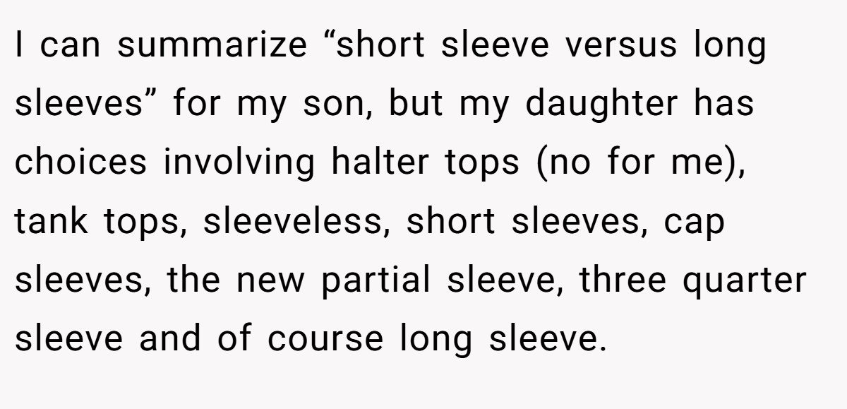 I can summarize “short sleeve versus long sleeves” for my son, but my daughter has choices involving halter tops (no for me), tank tops, sleeveless, short sleeves, cap sleeves, the new partial sleeve, three quarter sleeve and of course long sleeve.