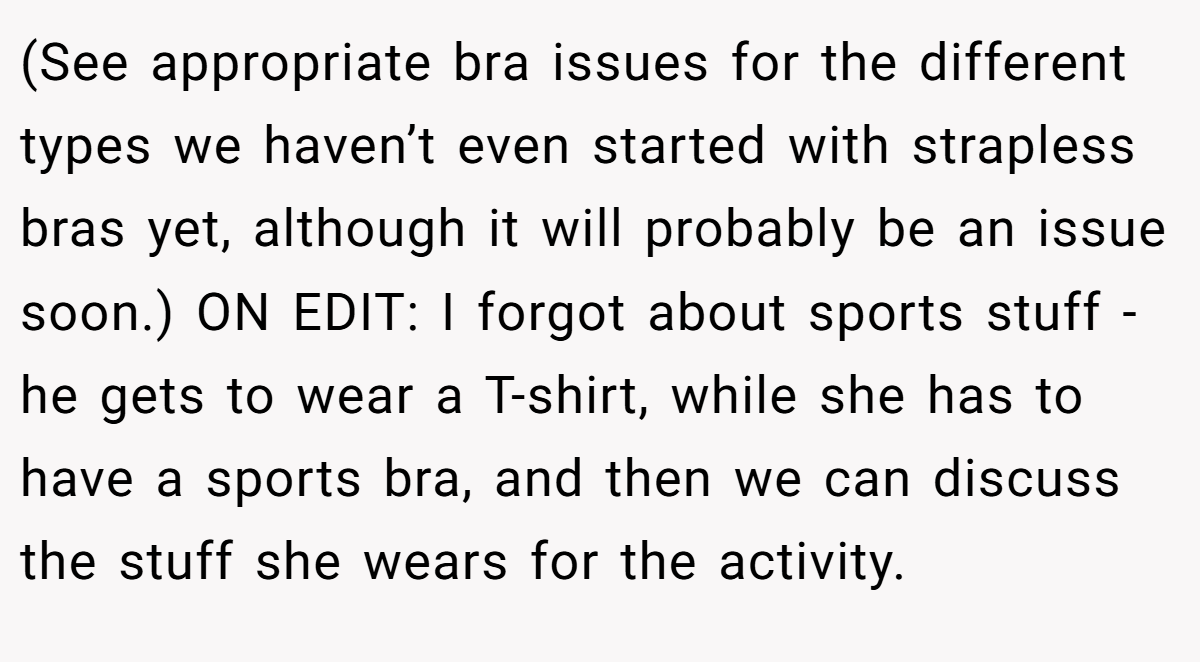 (See appropriate bra issues for the different types we haven’t even started with strapless bras yet, although it will probably be an issue soon.) ON EDIT: I forgot about sports stuff - he gets to wear a T-shirt, while she has to have a sports bra, and then we can discuss the stuff she wears for the activity.