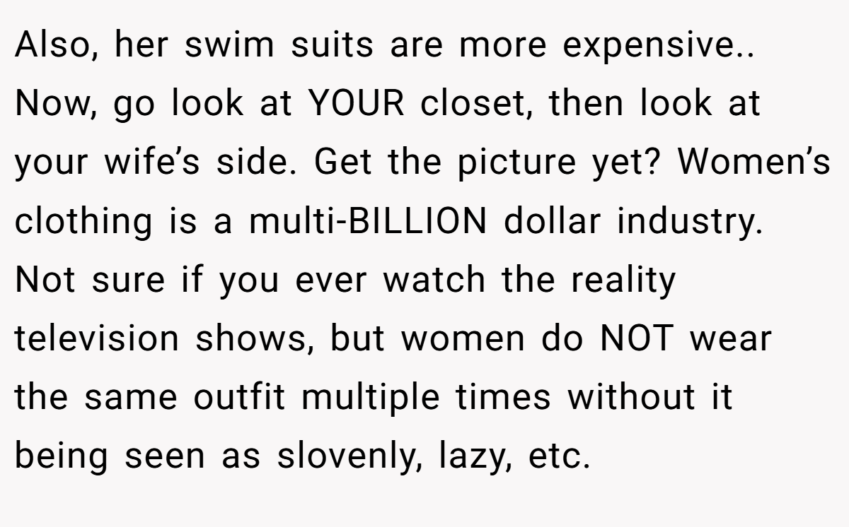 Also, her swim suits are more expensive.. Now, go look at YOUR closet, then look at your wife’s side. Get the picture yet? Women’s clothing is a multi-BILLION dollar industry. Not sure if you ever watch the reality television shows, but women do NOT wear the same outfit multiple times without it being seen as slovenly, lazy, etc.