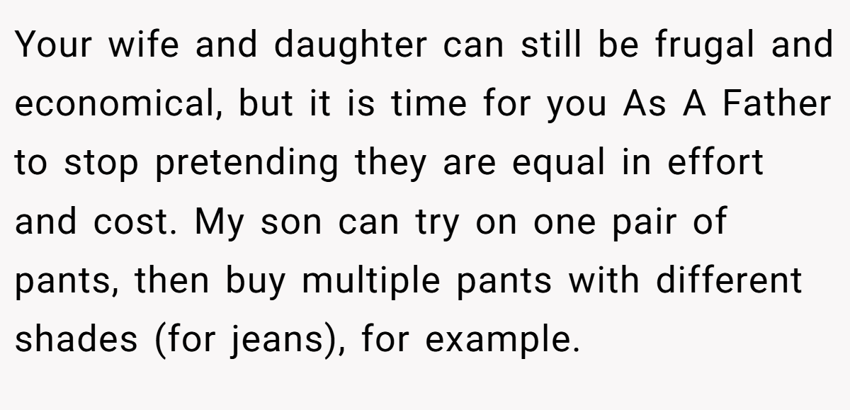 Your wife and daughter can still be frugal and economical, but it is time for you As A Father to stop pretending they are equal in effort and cost. My son can try on one pair of pants, then buy multiple pants with different shades (for jeans), for example.