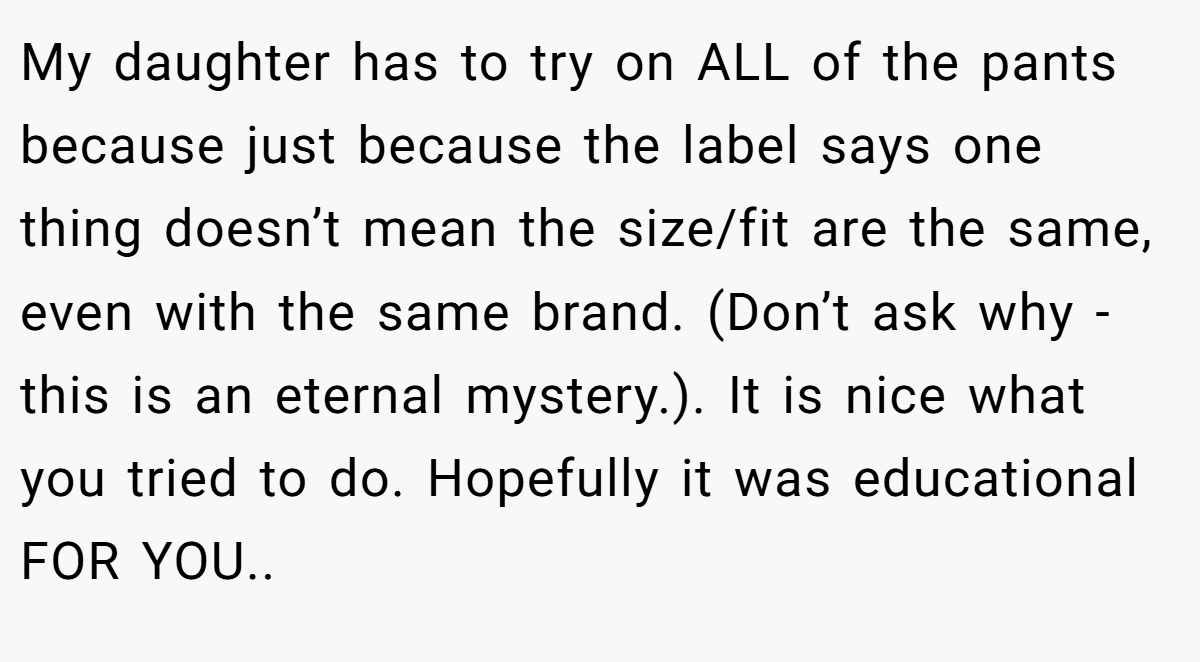 My daughter has to try on ALL of the pants because just because the label says one thing doesn’t mean the size/fit are the same, even with the same brand. (Don’t ask why - this is an eternal mystery.). It is nice what you tried to do. Hopefully it was educational FOR YOU..