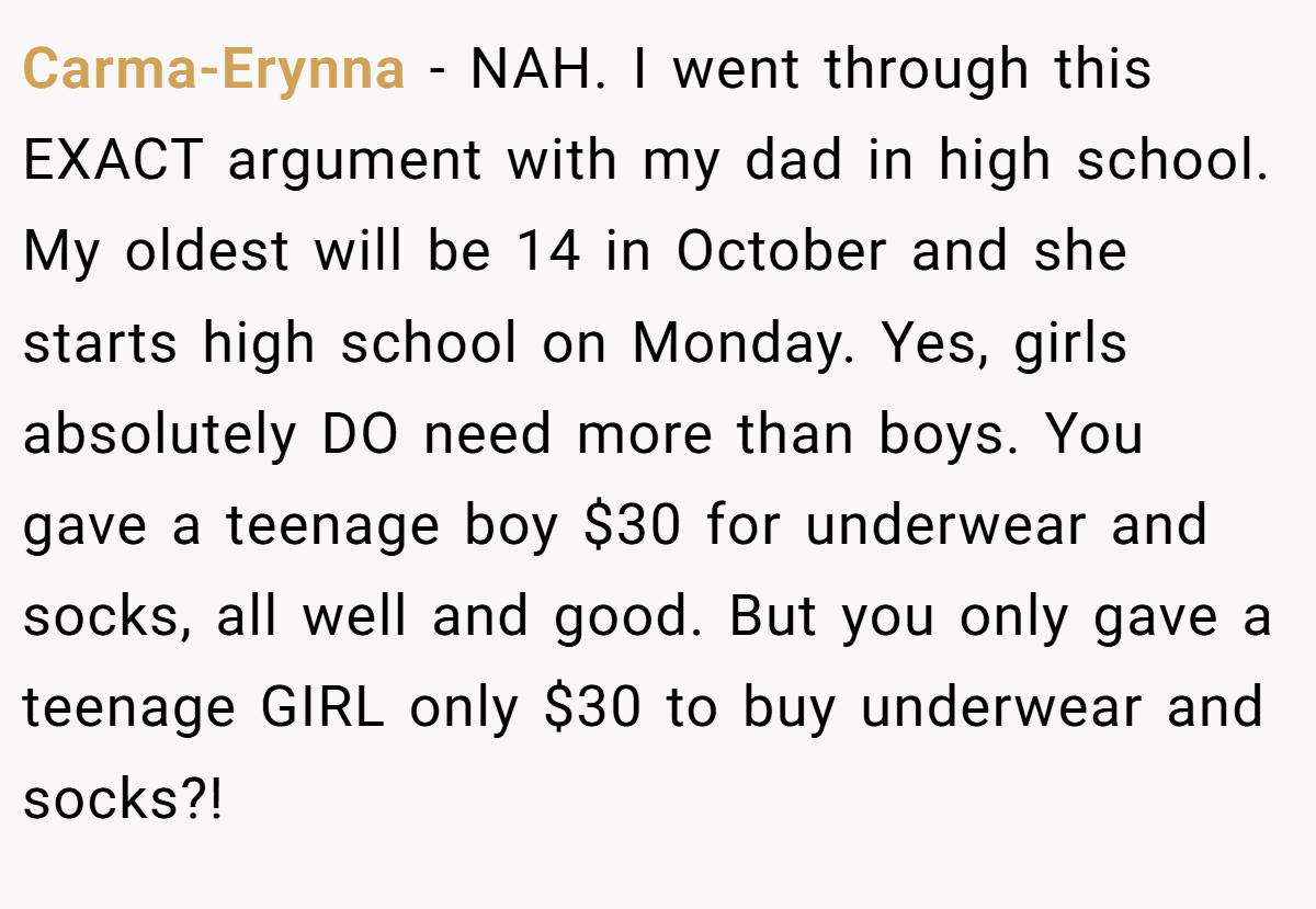 Carma-Erynna − NAH. I went through this EXACT argument with my dad in high school. My oldest will be 14 in October and she starts high school on Monday. Yes, girls absolutely DO need more than boys. You gave a teenage boy $30 for underwear and socks, all well and good. But you only gave a teenage GIRL only $30 to buy underwear and socks?!