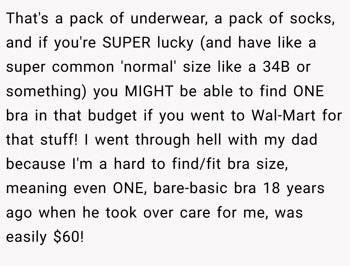 That's a pack of underwear, a pack of socks, and if you're SUPER lucky (and have like a super common 'normal' size like a 34B or something) you MIGHT be able to find ONE bra in that budget if you went to Wal-Mart for that stuff! I went through hell with my dad because I'm a hard to find/fit bra size, meaning even ONE, bare-basic bra 18 years ago when he took over care for me, was easily $60!