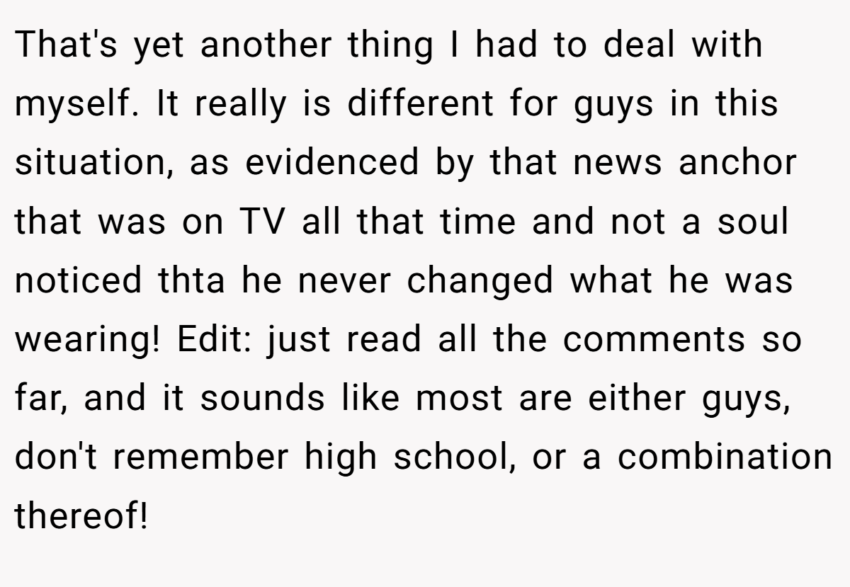 That's yet another thing I had to deal with myself. It really is different for guys in this situation, as evidenced by that news anchor that was on TV all that time and not a soul noticed thta he never changed what he was wearing! Edit: just read all the comments so far, and it sounds like most are either guys, don't remember high school, or a combination thereof!