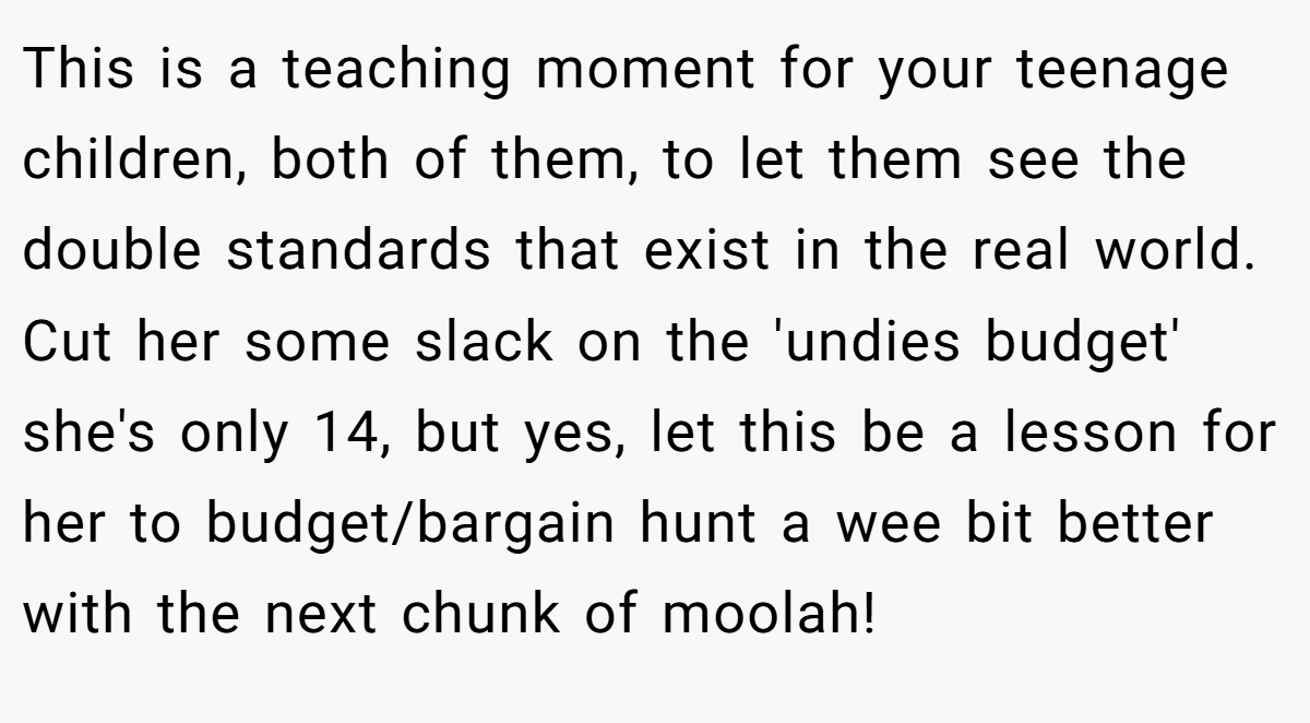 This is a teaching moment for your teenage children, both of them, to let them see the double standards that exist in the real world. Cut her some slack on the 'undies budget' she's only 14, but yes, let this be a lesson for her to budget/bargain hunt a wee bit better with the next chunk of moolah!
