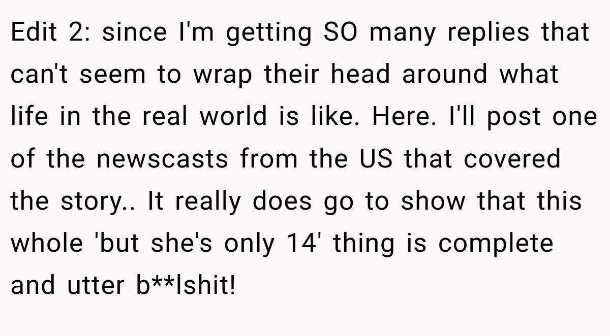 Edit 2: since I'm getting SO many replies that can't seem to wrap their head around what life in the real world is like. Here. I'll post one of the newscasts from the US that covered the story.. It really does go to show that this whole 'but she's only 14' thing is complete and utter b**lshit!