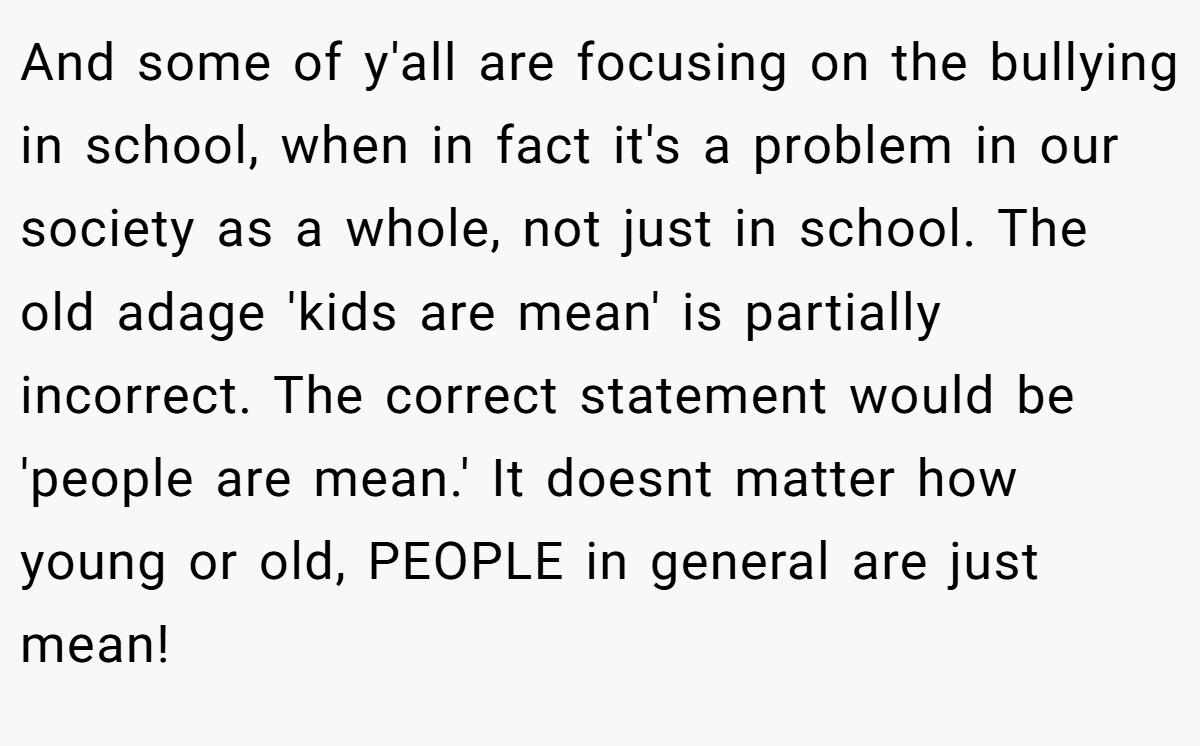 And some of y'all are focusing on the bullying in school, when in fact it's a problem in our society as a whole, not just in school. The old adage 'kids are mean' is partially incorrect. The correct statement would be 'people are mean.' It doesnt matter how young or old, PEOPLE in general are just mean!