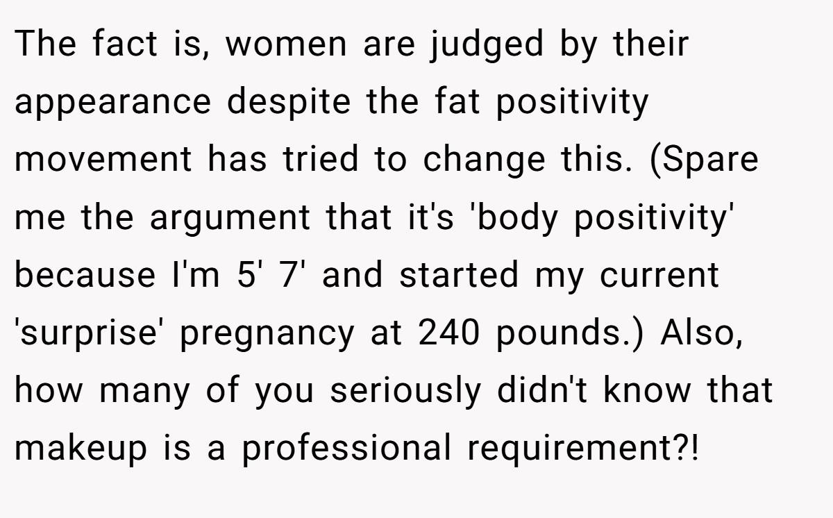 The fact is, women are judged by their appearance despite the fat positivity movement has tried to change this. (Spare me the argument that it's 'body positivity' because I'm 5' 7' and started my current 'surprise' pregnancy at 240 pounds.) Also, how many of you seriously didn't know that makeup is a professional requirement?!