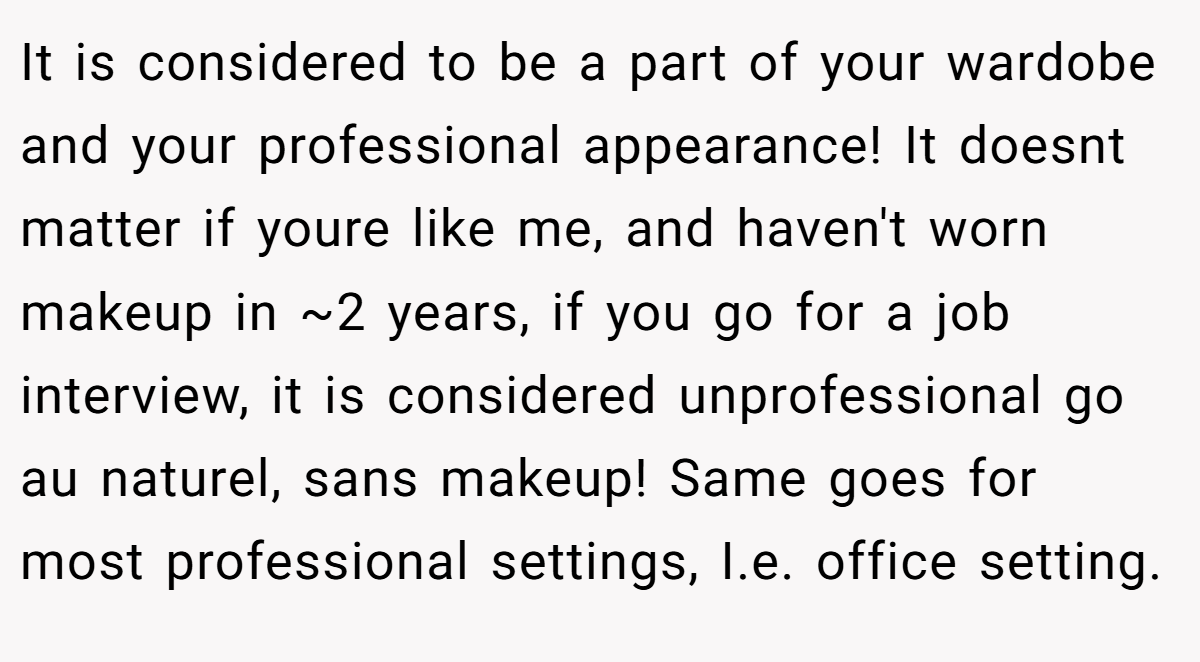 It is considered to be a part of your wardobe and your professional appearance! It doesnt matter if youre like me, and haven't worn makeup in ~2 years, if you go for a job interview, it is considered unprofessional go au naturel, sans makeup! Same goes for most professional settings, I.e. office setting.