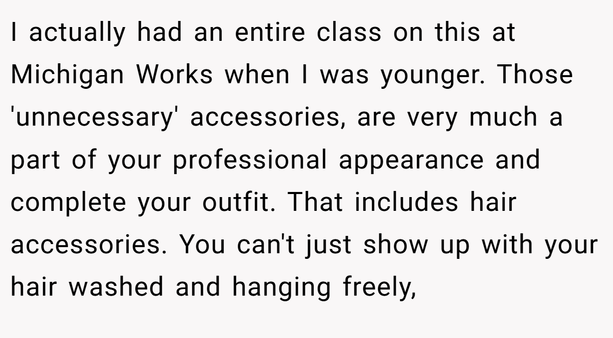 I actually had an entire class on this at Michigan Works when I was younger. Those 'unnecessary' accessories, are very much a part of your professional appearance and complete your outfit. That includes hair accessories. You can't just show up with your hair washed and hanging freely,
