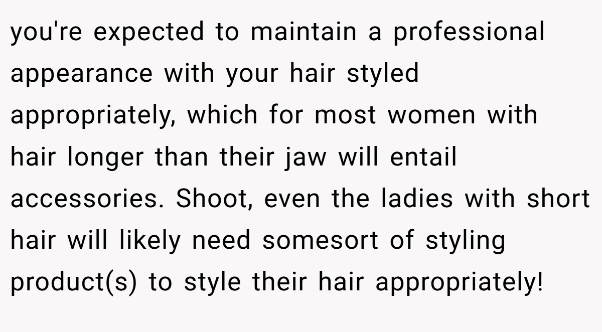 you're expected to maintain a professional appearance with your hair styled appropriately, which for most women with hair longer than their jaw will entail accessories. Shoot, even the ladies with short hair will likely need somesort of styling product(s) to style their hair appropriately!