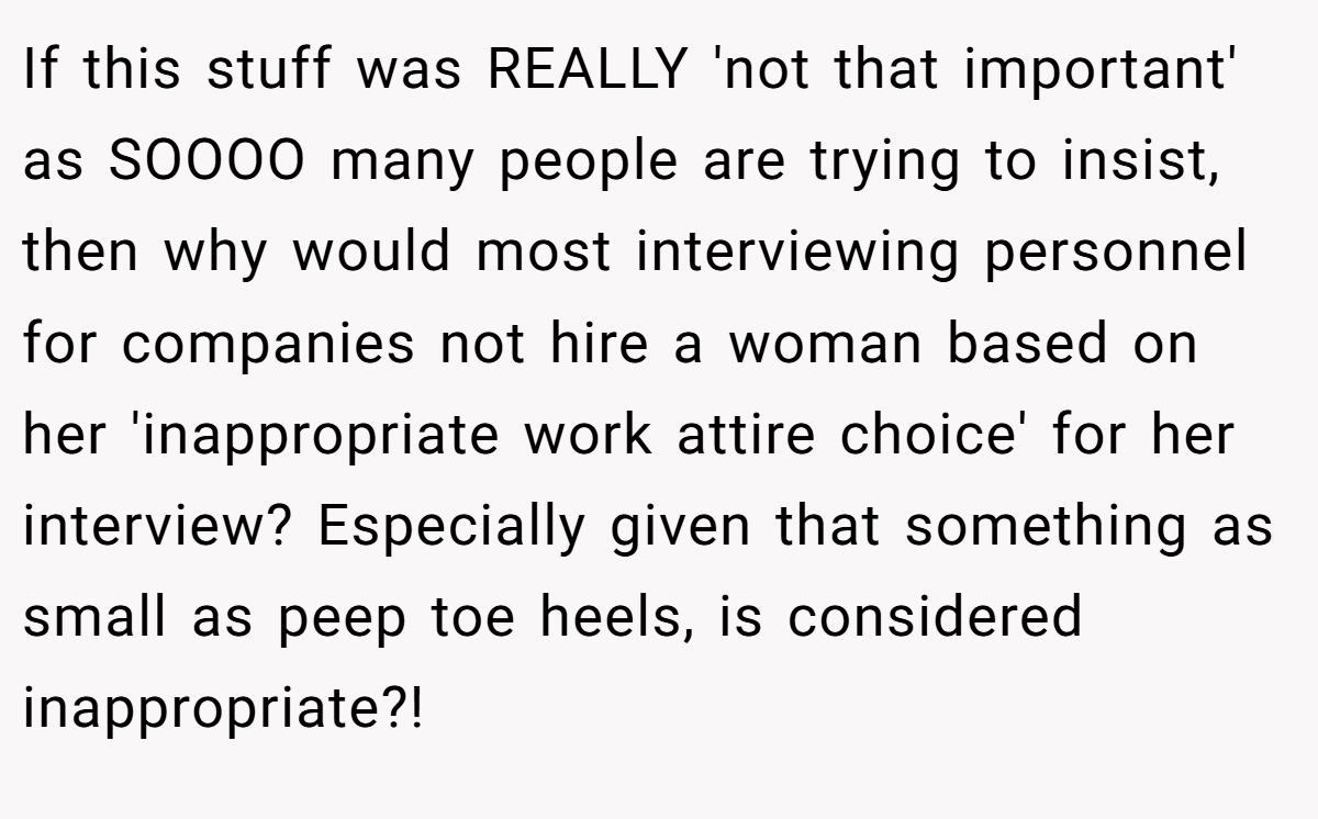 If this stuff was REALLY 'not that important' as SOOOO many people are trying to insist, then why would most interviewing personnel for companies not hire a woman based on her 'inappropriate work attire choice' for her interview? Especially given that something as small as peep toe heels, is considered inappropriate?!