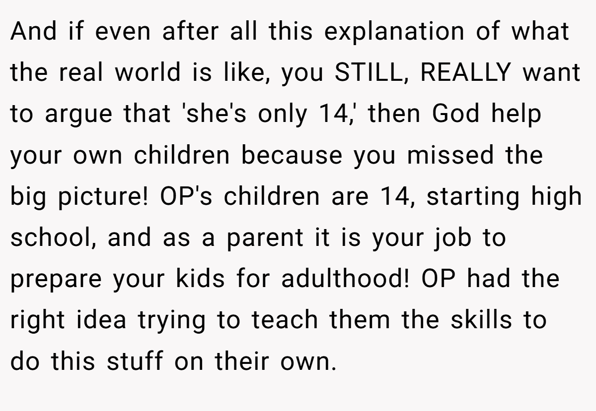 And if even after all this explanation of what the real world is like, you STILL, REALLY want to argue that 'she's only 14,' then God help your own children because you missed the big picture! OP's children are 14, starting high school, and as a parent it is your job to prepare your kids for adulthood! OP had the right idea trying to teach them the skills to do this stuff on their own.