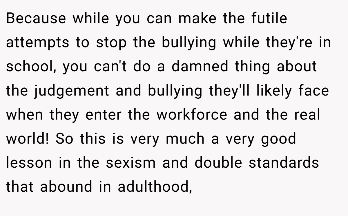 Because while you can make the futile attempts to stop the bullying while they're in school, you can't do a damned thing about the judgement and bullying they'll likely face when they enter the workforce and the real world! So this is very much a very good lesson in the sexism and double standards that abound in adulthood,