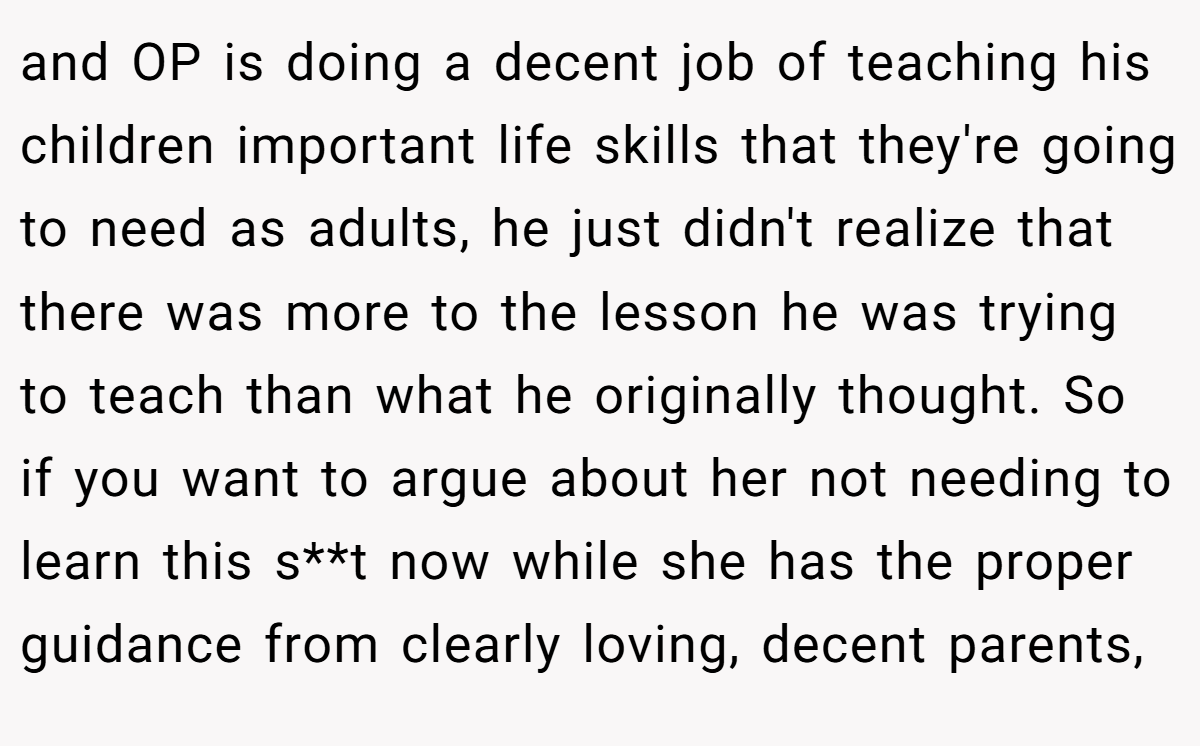 and OP is doing a decent job of teaching his children important life skills that they're going to need as adults, he just didn't realize that there was more to the lesson he was trying to teach than what he originally thought. So if you want to argue about her not needing to learn this s**t now while she has the proper guidance from clearly loving, decent parents,