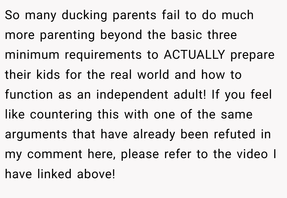 So many ducking parents fail to do much more parenting beyond the basic three minimum requirements to ACTUALLY prepare their kids for the real world and how to function as an independent adult! If you feel like countering this with one of the same arguments that have already been refuted in my comment here, please refer to the video I have linked above!