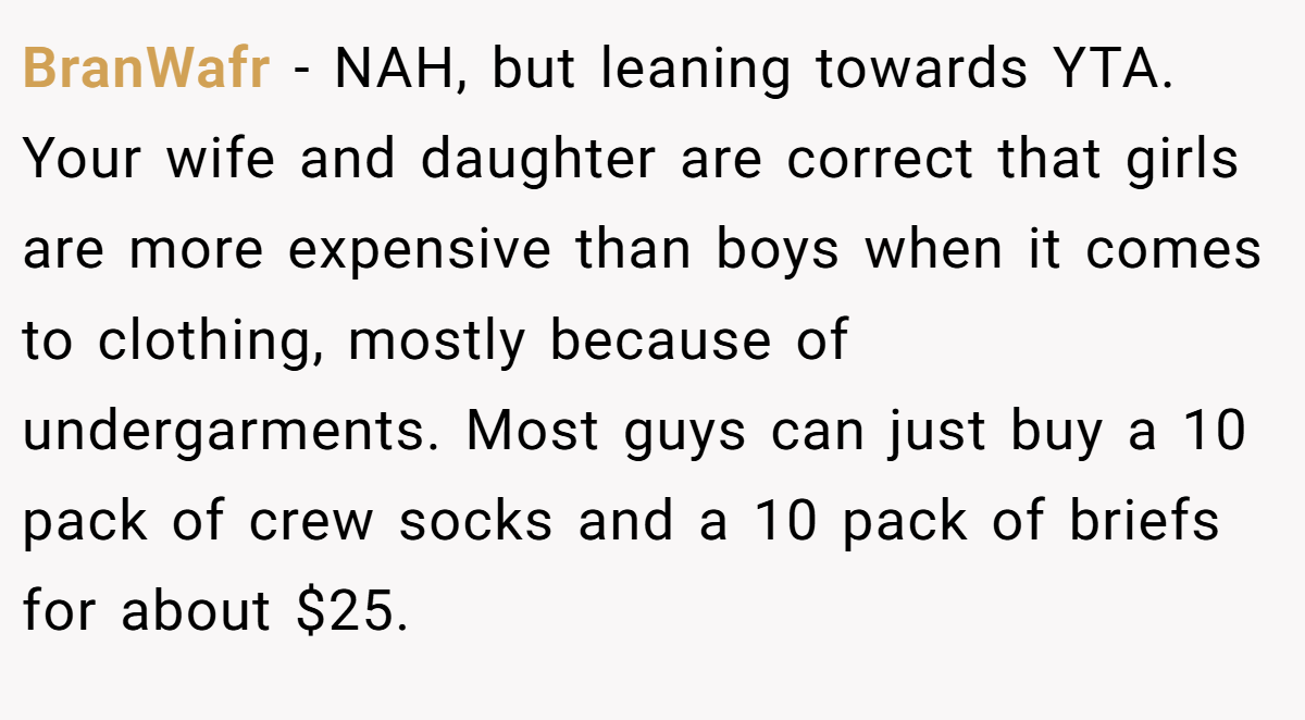 BranWafr − NAH, but leaning towards YTA. Your wife and daughter are correct that girls are more expensive than boys when it comes to clothing, mostly because of undergarments. Most guys can just buy a 10 pack of crew socks and a 10 pack of briefs for about $25.
