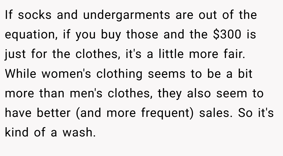 If socks and undergarments are out of the equation, if you buy those and the $300 is just for the clothes, it's a little more fair. While women's clothing seems to be a bit more than men's clothes, they also seem to have better (and more frequent) sales. So it's kind of a wash.