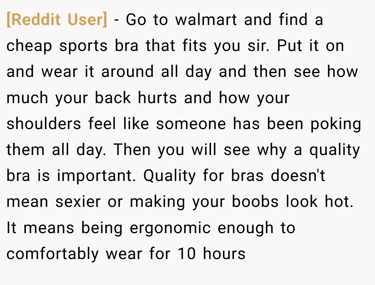 [Reddit User] − Go to walmart and find a cheap sports bra that fits you sir. Put it on and wear it around all day and then see how much your back hurts and how your shoulders feel like someone has been poking them all day. Then you will see why a quality bra is important. Quality for bras doesn't mean sexier or making your boobs look hot. It means being ergonomic enough to comfortably wear for 10 hours