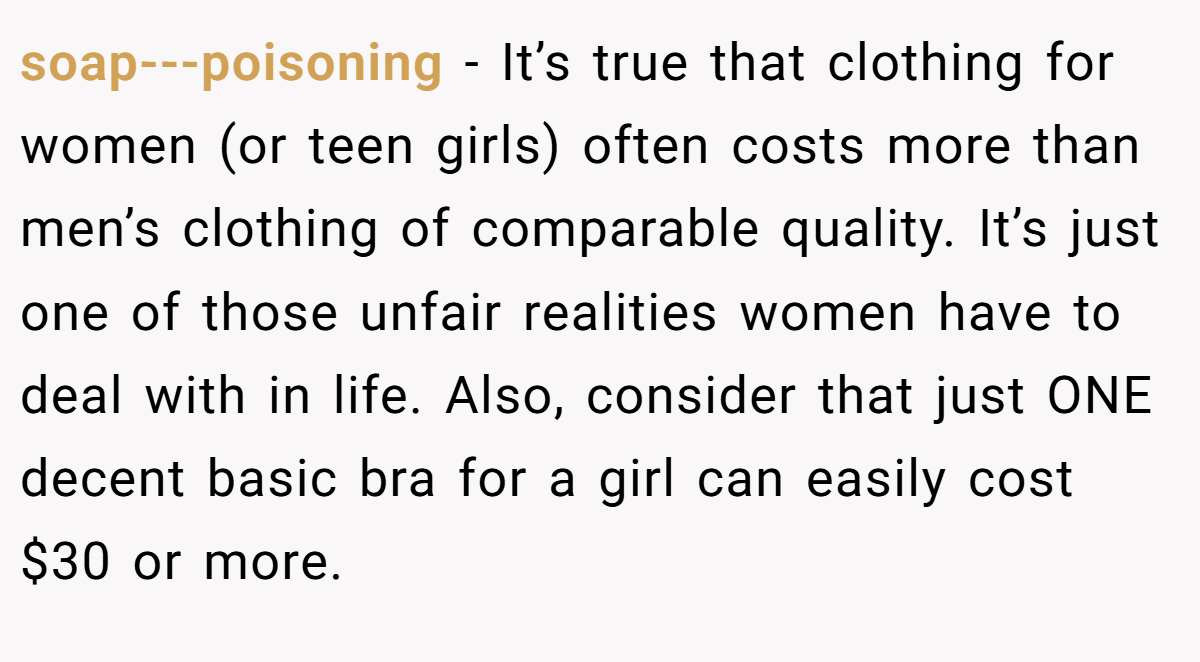soap---poisoning − It’s true that clothing for women (or teen girls) often costs more than men’s clothing of comparable quality. It’s just one of those unfair realities women have to deal with in life. Also, consider that just ONE decent basic bra for a girl can easily cost $30 or more.