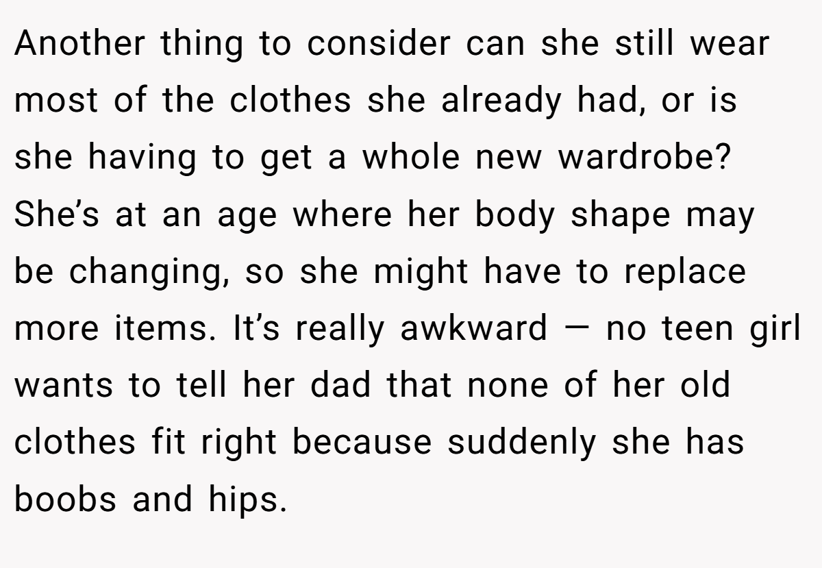 Another thing to consider can she still wear most of the clothes she already had, or is she having to get a whole new wardrobe? She’s at an age where her body shape may be changing, so she might have to replace more items. It’s really awkward — no teen girl wants to tell her dad that none of her old clothes fit right because suddenly she has boobs and hips.