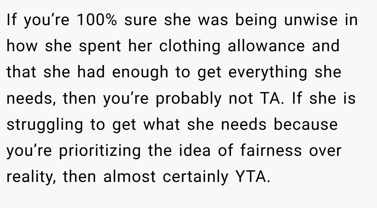 If you’re 100% sure she was being unwise in how she spent her clothing allowance and that she had enough to get everything she needs, then you’re probably not TA. If she is struggling to get what she needs because you’re prioritizing the idea of fairness over reality, then almost certainly YTA.