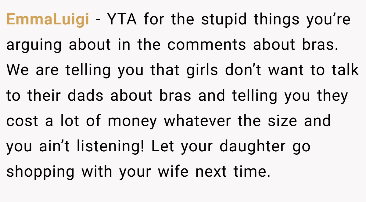 EmmaLuigi − YTA for the stupid things you’re arguing about in the comments about bras. We are telling you that girls don’t want to talk to their dads about bras and telling you they cost a lot of money whatever the size and you ain’t listening! Let your daughter go shopping with your wife next time.