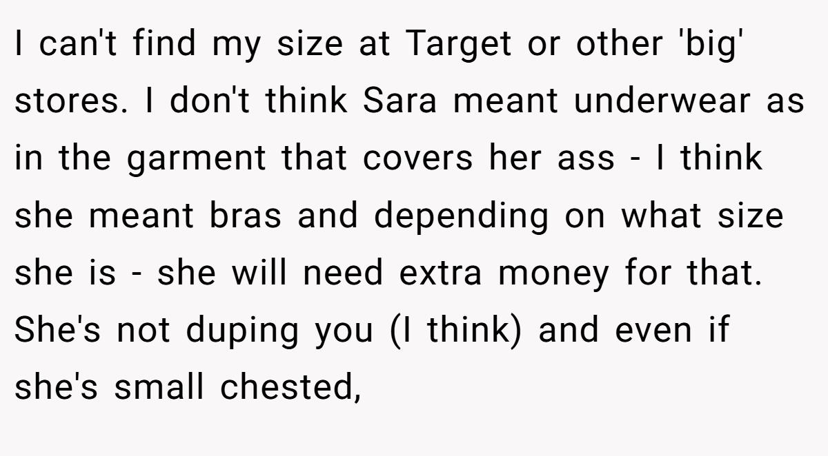 I can't find my size at Target or other 'big' stores. I don't think Sara meant underwear as in the garment that covers her ass - I think she meant bras and depending on what size she is - she will need extra money for that. She's not duping you (I think) and even if she's small chested,