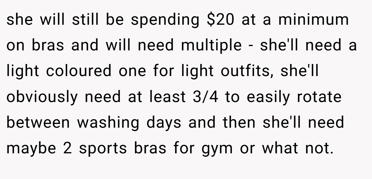 she will still be spending $20 at a minimum on bras and will need multiple - she'll need a light coloured one for light outfits, she'll obviously need at least 3/4 to easily rotate between washing days and then she'll need maybe 2 sports bras for gym or what not.