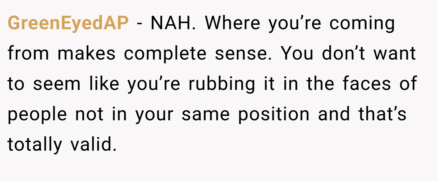 GreenEyedAP − NAH. Where you’re coming from makes complete sense. You don’t want to seem like you’re rubbing it in the faces of people not in your same position and that’s totally valid.